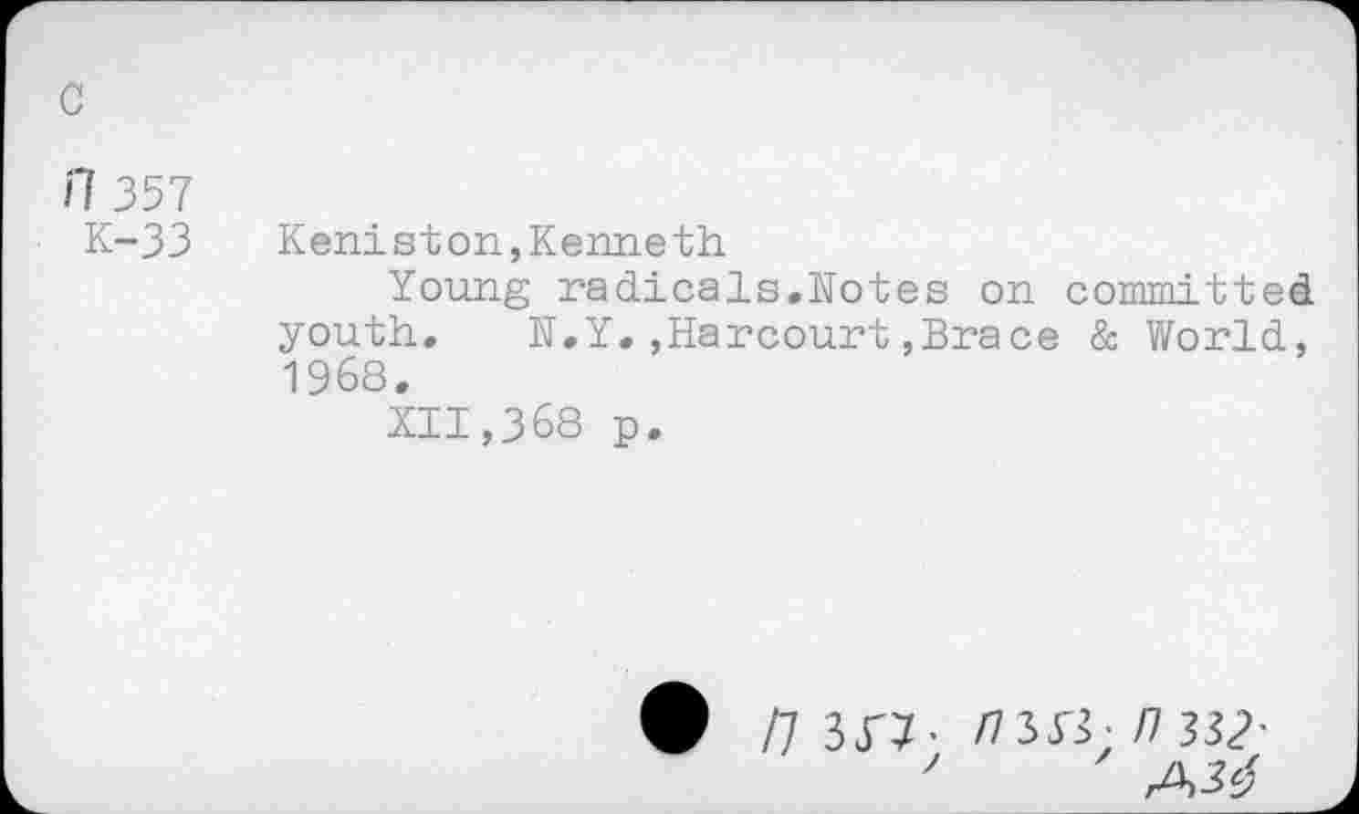 ﻿c
il 357
K-33
Keniston,Kenneth
Young radicals.Notes on committed youth. N.Y.,Harcourt,Brace & World, 1968.
XII,368 p.